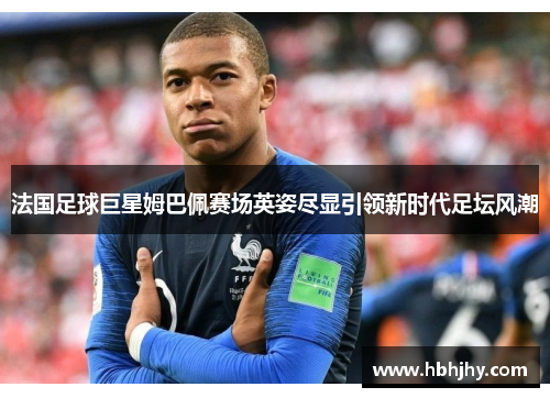 法国足球巨星姆巴佩赛场英姿尽显引领新时代足坛风潮